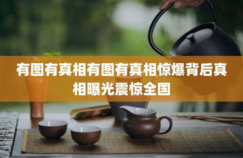 有图有真相有图有真相惊爆背后真相曝光震惊全国