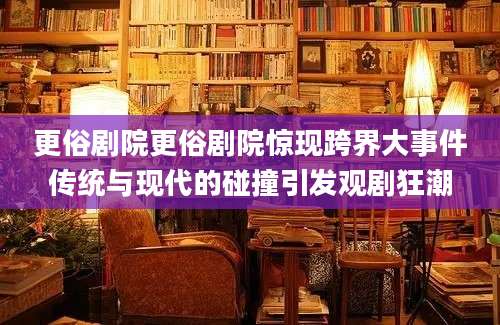 更俗剧院更俗剧院惊现跨界大事件传统与现代的碰撞引发观剧狂潮