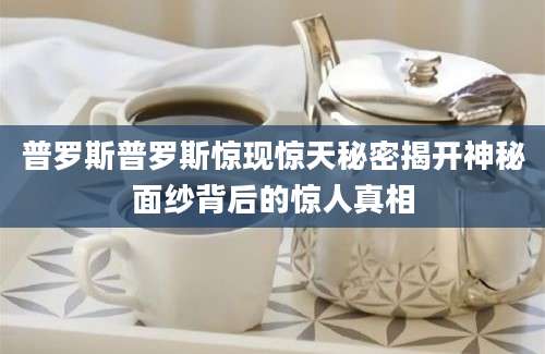 普罗斯普罗斯惊现惊天秘密揭开神秘面纱背后的惊人真相