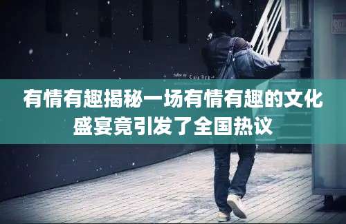有情有趣揭秘一场有情有趣的文化盛宴竟引发了全国热议