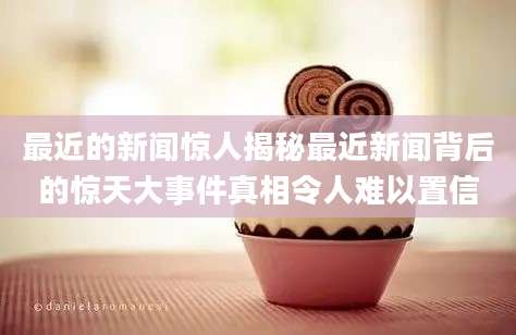最近的新闻惊人揭秘最近新闻背后的惊天大事件真相令人难以置信