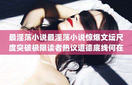 最淫荡小说最淫荡小说惊爆文坛尺度突破极限读者热议道德底线何在