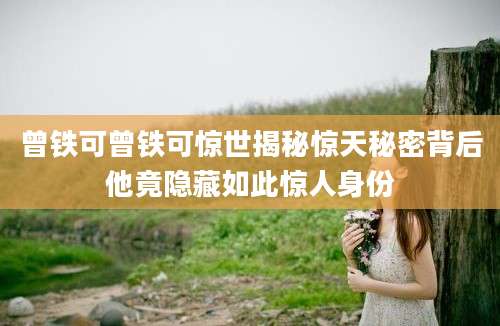 曾铁可曾铁可惊世揭秘惊天秘密背后他竟隐藏如此惊人身份