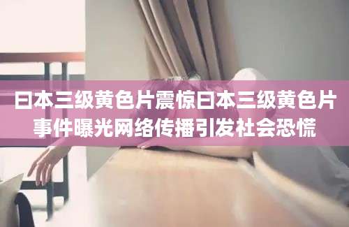 曰本三级黄色片震惊曰本三级黄色片事件曝光网络传播引发社会恐慌