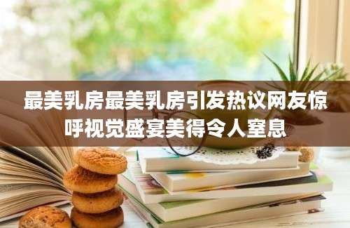 最美乳房最美乳房引发热议网友惊呼视觉盛宴美得令人窒息
