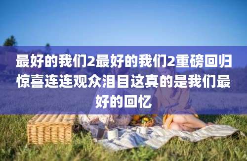 最好的我们2最好的我们2重磅回归惊喜连连观众泪目这真的是我们最好的回忆