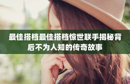 最佳搭档最佳搭档惊世联手揭秘背后不为人知的传奇故事