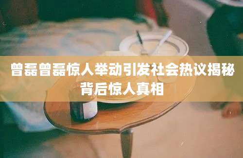曾磊曾磊惊人举动引发社会热议揭秘背后惊人真相