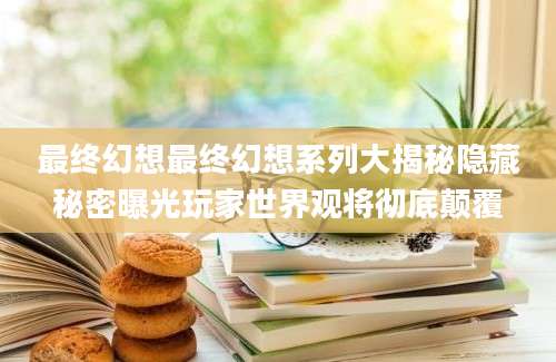 最终幻想最终幻想系列大揭秘隐藏秘密曝光玩家世界观将彻底颠覆
